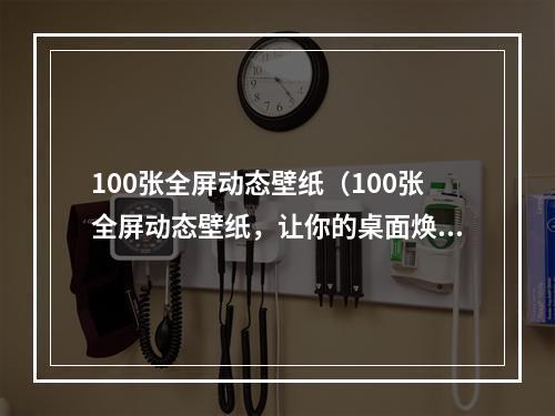 100张全屏动态壁纸（100张全屏动态壁纸，让你的桌面焕然一新！）