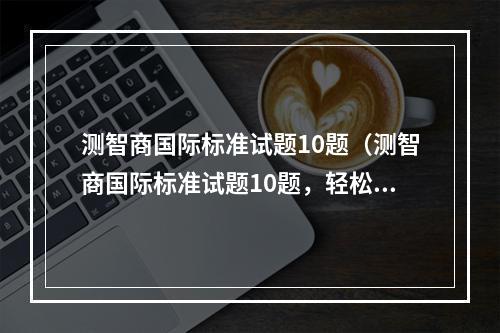 测智商国际标准试题10题（测智商国际标准试题10题，轻松进阶智商大师！）