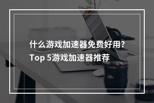 什么游戏加速器免费好用？Top 5游戏加速器推荐