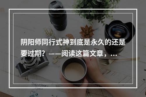 阴阳师同行式神到底是永久的还是要过期？——阅读这篇文章，我们来一探究竟！