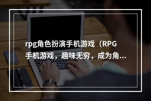 rpg角色扮演手机游戏（RPG手机游戏，趣味无穷，成为角色扮演大师）