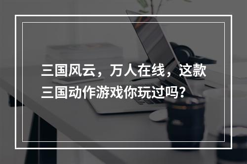 三国风云，万人在线，这款三国动作游戏你玩过吗？