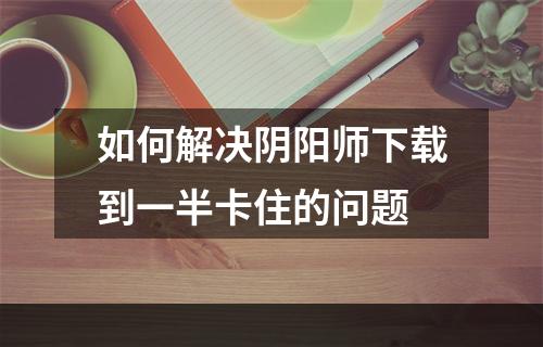 如何解决阴阳师下载到一半卡住的问题