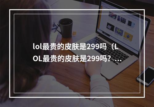 lol最贵的皮肤是299吗（LOL最贵的皮肤是299吗？——揭开LOL最贵皮肤的神秘面纱）