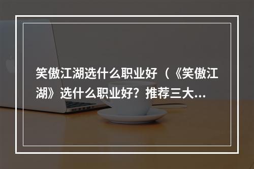 笑傲江湖选什么职业好（《笑傲江湖》选什么职业好？推荐三大职业帮你打造强大角色！）