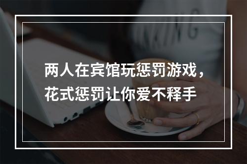 两人在宾馆玩惩罚游戏，花式惩罚让你爱不释手