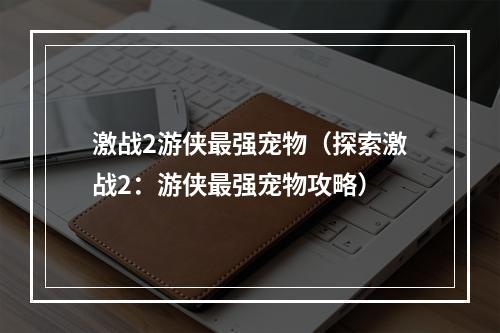 激战2游侠最强宠物（探索激战2：游侠最强宠物攻略）