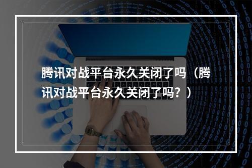 腾讯对战平台永久关闭了吗（腾讯对战平台永久关闭了吗？）