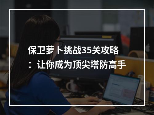 保卫萝卜挑战35关攻略：让你成为顶尖塔防高手