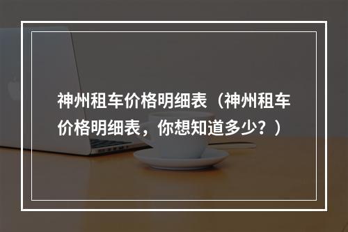 神州租车价格明细表（神州租车价格明细表，你想知道多少？）