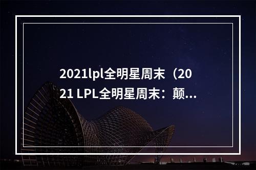 2021lpl全明星周末（2021 LPL全明星周末：颠覆你的赛场体验）