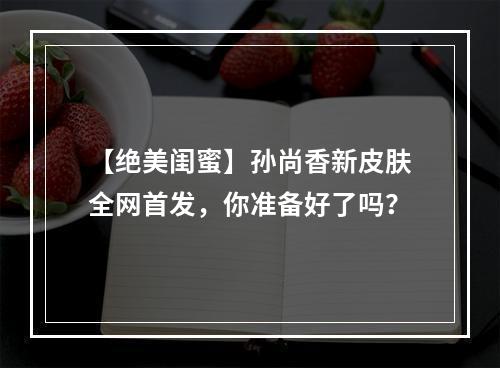 【绝美闺蜜】孙尚香新皮肤全网首发，你准备好了吗？