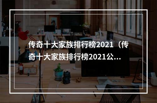 传奇十大家族排行榜2021（传奇十大家族排行榜2021公布！无敌大佬排名，看看你的家族上榜了吗？）