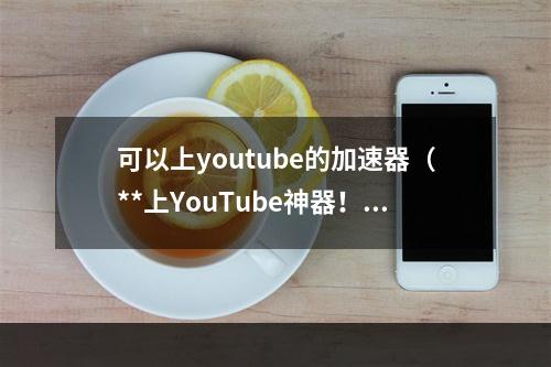 可以上youtube的加速器（**上YouTube神器！——可上YouTube的加速器）