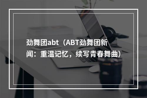 劲舞团abt（ABT劲舞团新闻：重温记忆，续写青春舞曲）