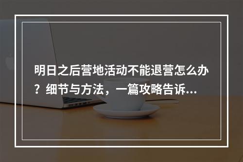 明日之后营地活动不能退营怎么办？细节与方法，一篇攻略告诉你