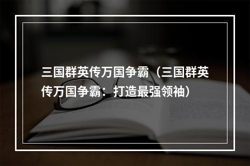 三国群英传万国争霸（三国群英传万国争霸：打造最强领袖）