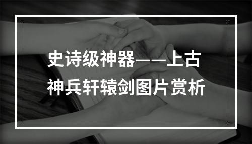 史诗级神器——上古神兵轩辕剑图片赏析