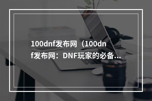 100dnf发布网（100dnf发布网：DNF玩家的必备攻略网站）