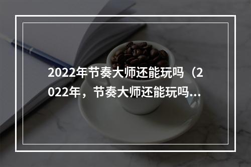 2022年节奏大师还能玩吗（2022年，节奏大师还能玩吗？- 探讨游戏的未来发展）