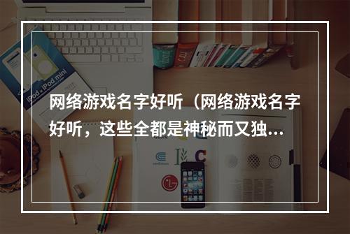 网络游戏名字好听（网络游戏名字好听，这些全都是神秘而又独特的组合）