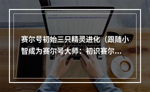 赛尔号初始三只精灵进化（跟随小智成为赛尔号大师：初识赛尔号的三只初级精灵）