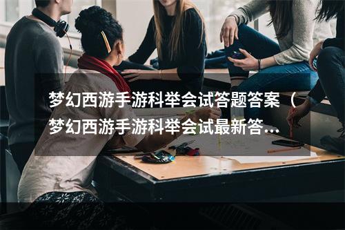 梦幻西游手游科举会试答题答案（梦幻西游手游科举会试最新答案曝光！火爆题库零压力通关攻略！）