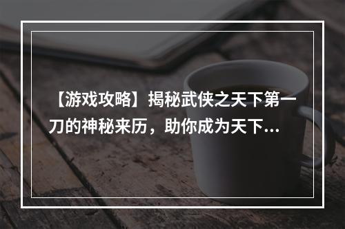 【游戏攻略】揭秘武侠之天下第一刀的神秘来历，助你成为天下第一！