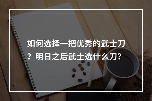 如何选择一把优秀的武士刀？明日之后武士选什么刀？