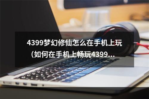 4399梦幻修仙怎么在手机上玩（如何在手机上畅玩4399梦幻修仙？——攻略指南）