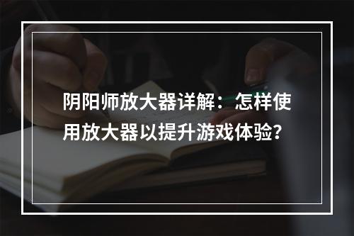 阴阳师放大器详解：怎样使用放大器以提升游戏体验？