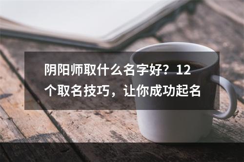 阴阳师取什么名字好？12个取名技巧，让你成功起名