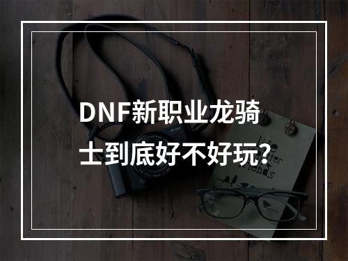 DNF新职业龙骑士到底好不好玩？