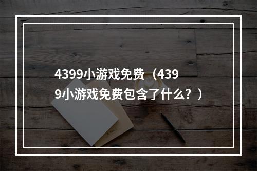 4399小游戏免费（4399小游戏免费包含了什么？）