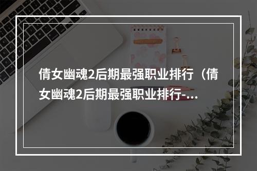 倩女幽魂2后期最强职业排行（倩女幽魂2后期最强职业排行-排盘锤VS雷霆战车VS血魔術士VS紫电宫斗士）