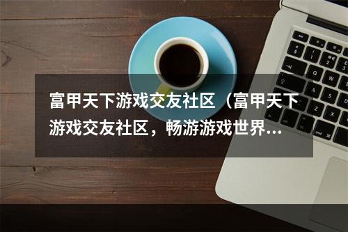 富甲天下游戏交友社区（富甲天下游戏交友社区，畅游游戏世界，结交志同道合的好友！）