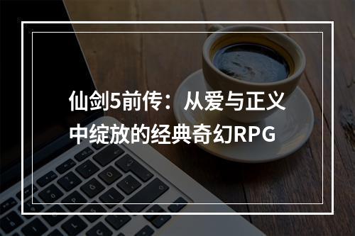 仙剑5前传：从爱与正义中绽放的经典奇幻RPG