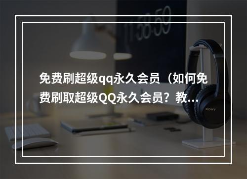 免费刷超级qq永久会员（如何免费刷取超级QQ永久会员？教你轻松实现会员特权！）