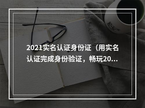 2021实名认证身份证（用实名认证完成身份验证，畅玩2021的游戏世界）