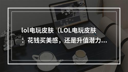 lol电玩皮肤（LOL电玩皮肤：花钱买美感，还是升值潜力？）