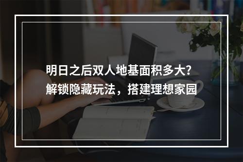 明日之后双人地基面积多大？解锁隐藏玩法，搭建理想家园