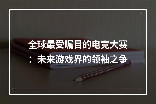 全球最受瞩目的电竞大赛：未来游戏界的领袖之争