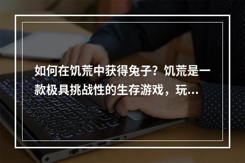 如何在饥荒中获得兔子？饥荒是一款极具挑战性的生存游戏，玩家需要不断探索和开发新的领域，以维持生存。在