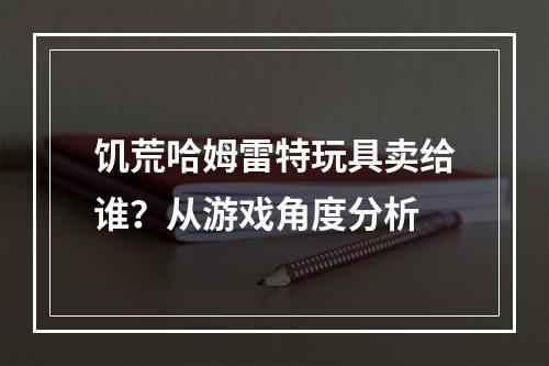 饥荒哈姆雷特玩具卖给谁？从游戏角度分析