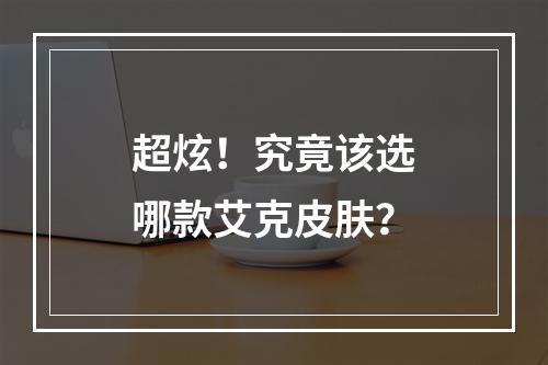 超炫！究竟该选哪款艾克皮肤？