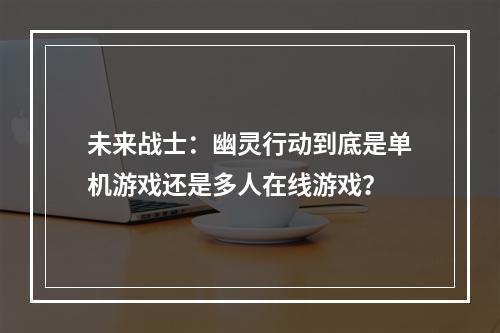 未来战士：幽灵行动到底是单机游戏还是多人在线游戏？