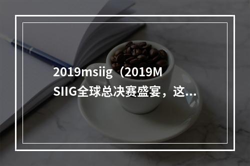 2019msiig（2019MSIIG全球总决赛盛宴，这里有你想知道的一切！）