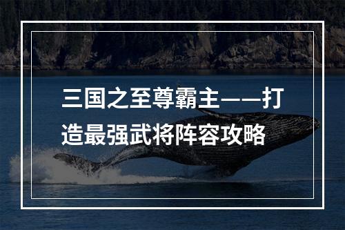 三国之至尊霸主——打造最强武将阵容攻略