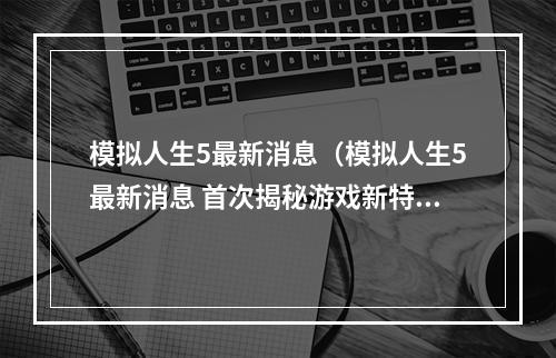 模拟人生5最新消息（模拟人生5最新消息 首次揭秘游戏新特色）