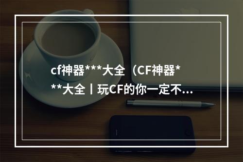 cf神器***大全（CF神器***大全丨玩CF的你一定不能错过这些！）